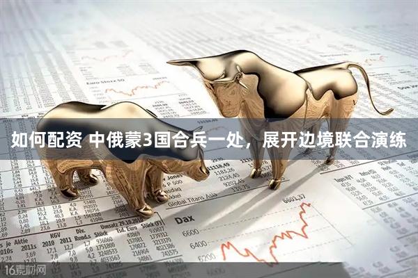 如何配资 中俄蒙3国合兵一处，展开边境联合演练