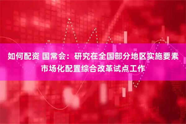 如何配资 国常会：研究在全国部分地区实施要素市场化配置综合改革试点工作