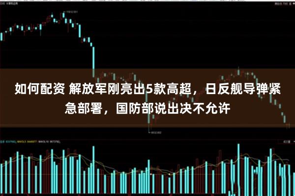 如何配资 解放军刚亮出5款高超，日反舰导弹紧急部署，国防部说出决不允许