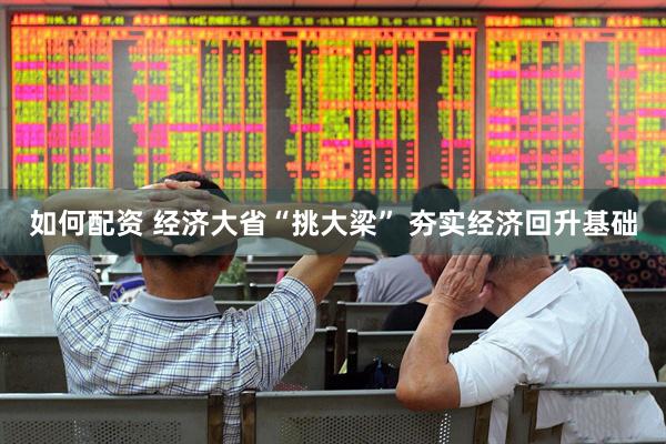 如何配资 经济大省“挑大梁” 夯实经济回升基础