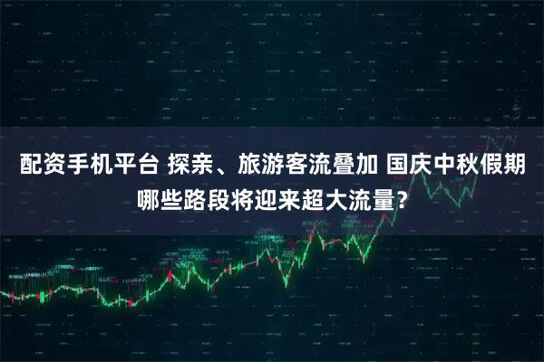 配资手机平台 探亲、旅游客流叠加 国庆中秋假期哪些路段将迎来超大流量？