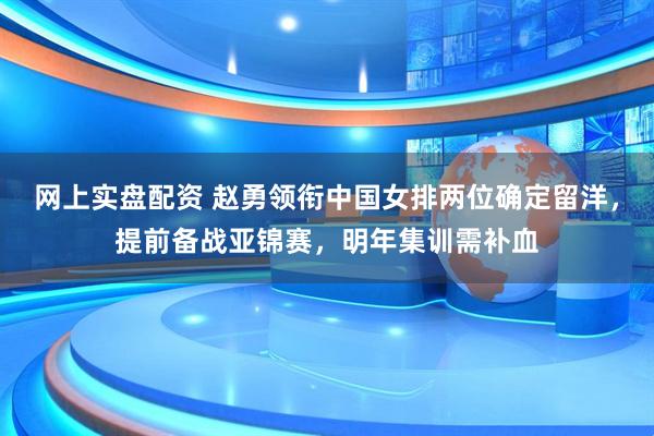 网上实盘配资 赵勇领衔中国女排两位确定留洋，提前备战亚锦赛，明年集训需补血