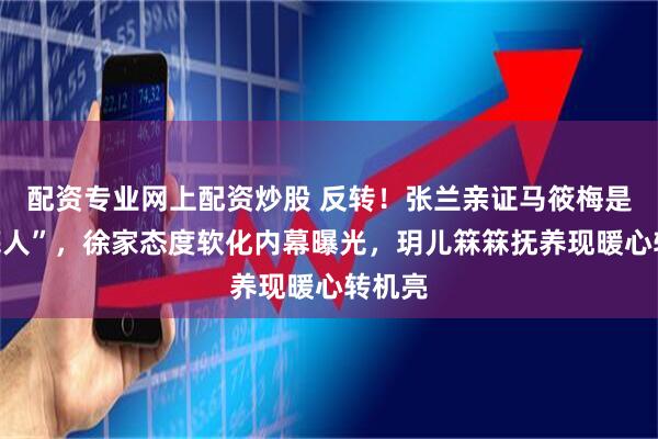 配资专业网上配资炒股 反转！张兰亲证马筱梅是“托底人”，徐家态度软化内幕曝光，玥儿箖箖抚养现暖心转机亮
