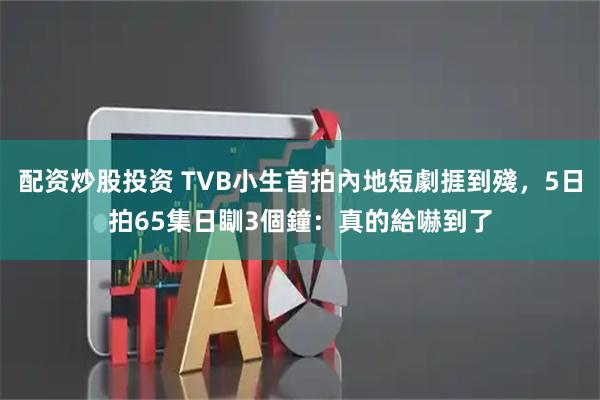 配资炒股投资 TVB小生首拍內地短劇捱到殘，5日拍65集日瞓3個鐘：真的給嚇到了