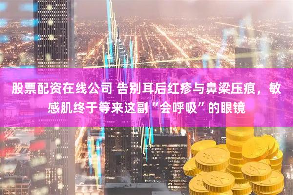 股票配资在线公司 告别耳后红疹与鼻梁压痕，敏感肌终于等来这副“会呼吸”的眼镜