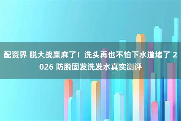 配资界 脱大战赢麻了!洗头再也不怕下水道堵了 2026 防脱固发洗发水真实测评