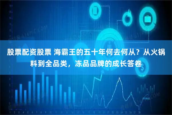 股票配资股票 海霸王的五十年何去何从？从火锅料到全品类，冻品品牌的成长答卷