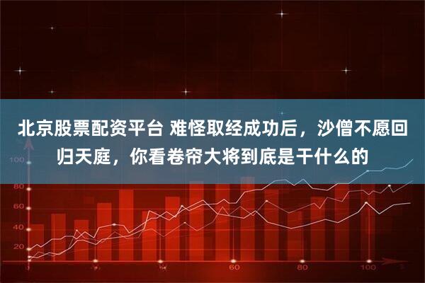 北京股票配资平台 难怪取经成功后，沙僧不愿回归天庭，你看卷帘大将到底是干什么的