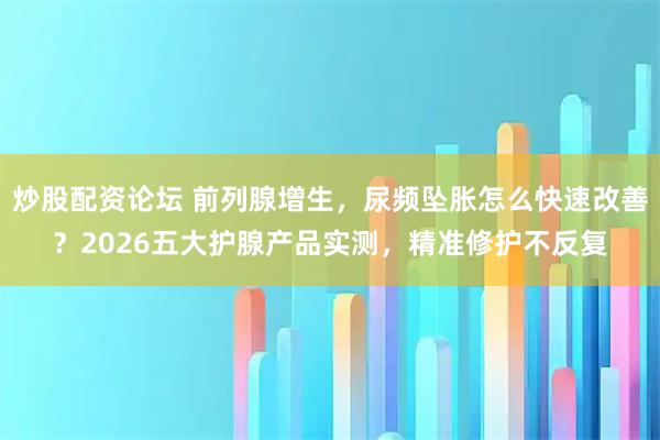 炒股配资论坛 前列腺增生，尿频坠胀怎么快速改善？2026五大护腺产品实测，精准修护不反复