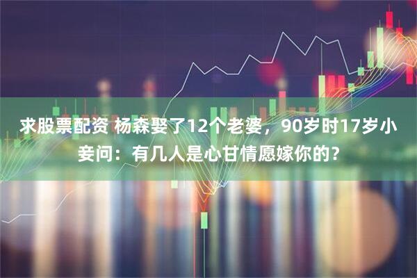 求股票配资 杨森娶了12个老婆，90岁时17岁小妾问：有几人是心甘情愿嫁你的？