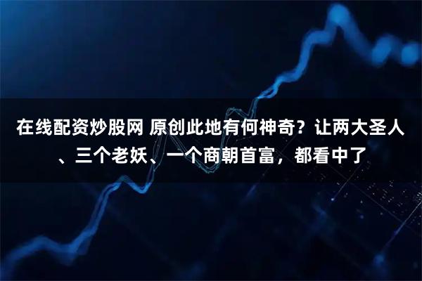 在线配资炒股网 原创此地有何神奇?让两大圣人、三个老妖、一个商朝首富,都看中了