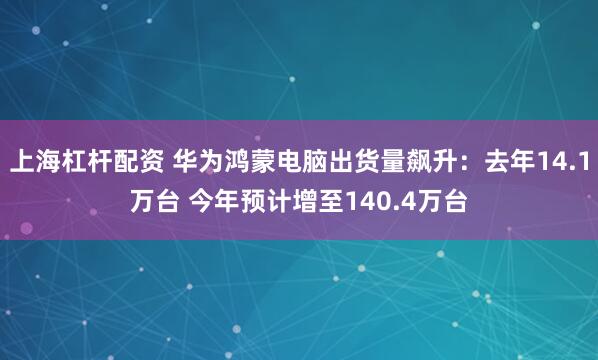 上海杠杆配资 华为鸿蒙电脑出货量飙升：去年14.1万台 今年预计增至140.4万台