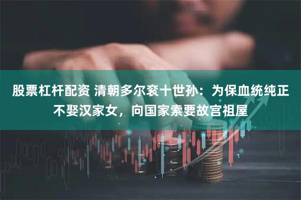 股票杠杆配资 清朝多尔衮十世孙:为保血统纯正不娶汉家女,向国家索要故宫祖屋