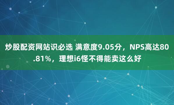 炒股配资网站识必选 满意度9.05分，NPS高达80.81%，理想i6怪不得能卖这么好