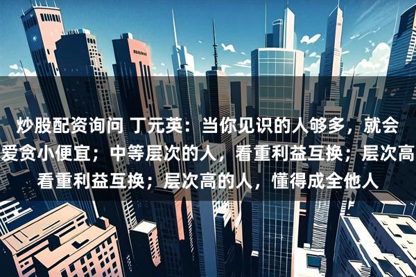 炒股配资询问 丁元英：当你见识的人够多，就会看清，层次低的人，爱贪小便宜；中等层次的人，看重利益互换；层次高的人，懂得成全他人