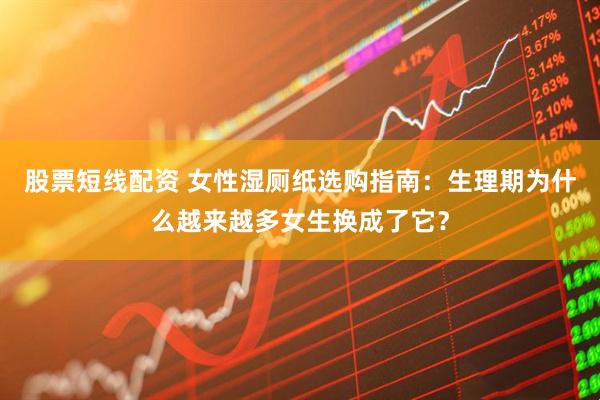 股票短线配资 女性湿厕纸选购指南：生理期为什么越来越多女生换成了它？