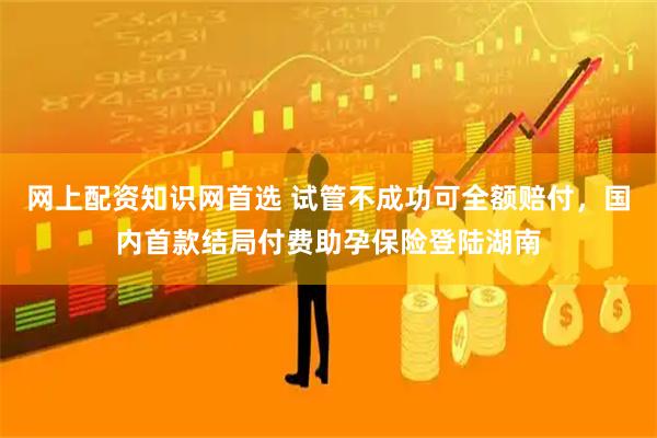 网上配资知识网首选 试管不成功可全额赔付,国内首款结局付费助孕保险登陆湖南