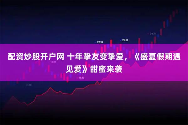 配资炒股开户网 十年挚友变挚爱，《盛夏假期遇见爱》甜蜜来袭