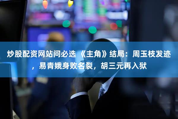 炒股配资网站问必选 《主角》结局：周玉枝发迹，易青娥身败名裂，胡三元再入狱
