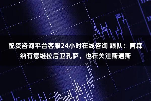 配资咨询平台客服24小时在线咨询 跟队：阿森纳有意维拉后卫孔萨，也在关注斯通斯