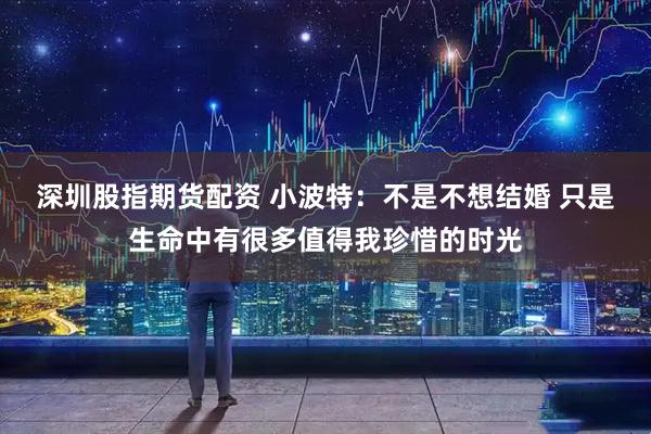深圳股指期货配资 小波特：不是不想结婚 只是生命中有很多值得我珍惜的时光